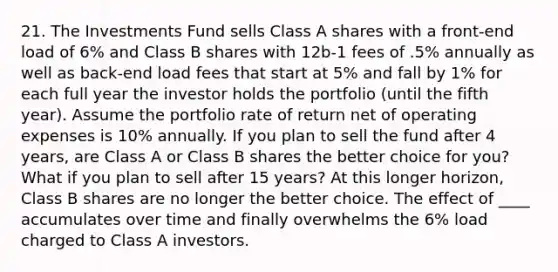 21. The Investments Fund sells Class A shares with a front-end load of 6% and Class B shares with 12b-1 fees of .5% annually as well as back-end load fees that start at 5% and fall by 1% for each full year the investor holds the portfolio (until the fifth year). Assume the portfolio rate of return net of operating expenses is 10% annually. If you plan to sell the fund after 4 years, are Class A or Class B shares the better choice for you? What if you plan to sell after 15 years? At this longer horizon, Class B shares are no longer the better choice. The effect of ____ accumulates over time and finally overwhelms the 6% load charged to Class A investors.