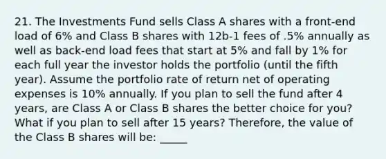 21. The Investments Fund sells Class A shares with a front-end load of 6% and Class B shares with 12b-1 fees of .5% annually as well as back-end load fees that start at 5% and fall by 1% for each full year the investor holds the portfolio (until the fifth year). Assume the portfolio rate of return net of operating expenses is 10% annually. If you plan to sell the fund after 4 years, are Class A or Class B shares the better choice for you? What if you plan to sell after 15 years? Therefore, the value of the Class B shares will be: _____