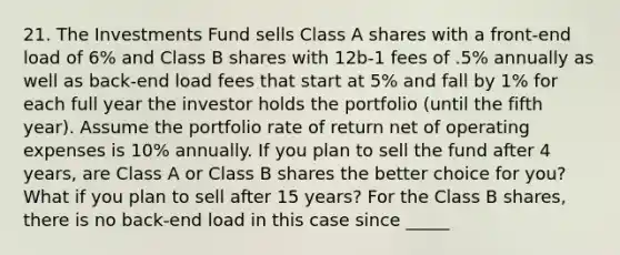 21. The Investments Fund sells Class A shares with a front-end load of 6% and Class B shares with 12b-1 fees of .5% annually as well as back-end load fees that start at 5% and fall by 1% for each full year the investor holds the portfolio (until the fifth year). Assume the portfolio rate of return net of operating expenses is 10% annually. If you plan to sell the fund after 4 years, are Class A or Class B shares the better choice for you? What if you plan to sell after 15 years? For the Class B shares, there is no back-end load in this case since _____