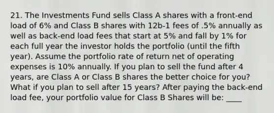 21. The Investments Fund sells Class A shares with a front-end load of 6% and Class B shares with 12b-1 fees of .5% annually as well as back-end load fees that start at 5% and fall by 1% for each full year the investor holds the portfolio (until the fifth year). Assume the portfolio rate of return net of operating expenses is 10% annually. If you plan to sell the fund after 4 years, are Class A or Class B shares the better choice for you? What if you plan to sell after 15 years? After paying the back-end load fee, your portfolio value for Class B Shares will be: ____