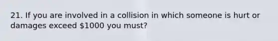 21. If you are involved in a collision in which someone is hurt or damages exceed 1000 you must?