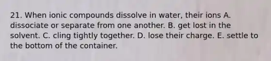 21. When ionic compounds dissolve in water, their ions A. dissociate or separate from one another. B. get lost in the solvent. C. cling tightly together. D. lose their charge. E. settle to the bottom of the container.