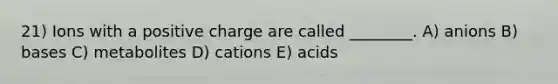 21) Ions with a positive charge are called ________. A) anions B) bases C) metabolites D) cations E) acids