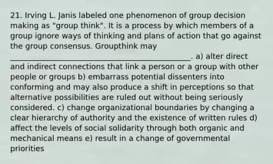 21. Irving L. Janis labeled one phenomenon of group decision making as "group think". It is a process by which members of a group ignore ways of thinking and plans of action that go against the group consensus. Groupthink may _______________________________________________. a) alter direct and indirect connections that link a person or a group with other people or groups b) embarrass potential dissenters into conforming and may also produce a shift in perceptions so that alternative possibilities are ruled out without being seriously considered. c) change organizational boundaries by changing a clear hierarchy of authority and the existence of written rules d) affect the levels of social solidarity through both organic and mechanical means e) result in a change of governmental priorities