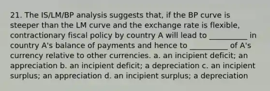 21. The IS/LM/BP analysis suggests that, if the BP curve is steeper than the LM curve and the exchange rate is flexible, contractionary fiscal policy by country A will lead to __________ in country A's balance of payments and hence to __________ of A's currency relative to other currencies. a. an incipient deficit; an appreciation b. an incipient deficit; a depreciation c. an incipient surplus; an appreciation d. an incipient surplus; a depreciation