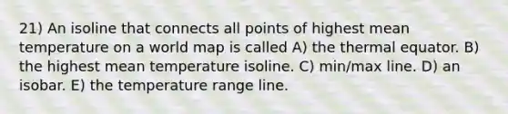 21) An isoline that connects all points of highest mean temperature on a world map is called A) the thermal equator. B) the highest mean temperature isoline. C) min/max line. D) an isobar. E) the temperature range line.