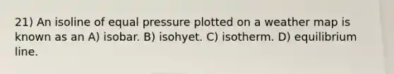 21) An isoline of equal pressure plotted on a weather map is known as an A) isobar. B) isohyet. C) isotherm. D) equilibrium line.