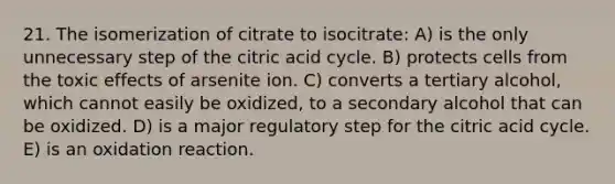 21. The isomerization of citrate to isocitrate: A) is the only unnecessary step of the citric acid cycle. B) protects cells from the toxic effects of arsenite ion. C) converts a tertiary alcohol, which cannot easily be oxidized, to a secondary alcohol that can be oxidized. D) is a major regulatory step for the citric acid cycle. E) is an oxidation reaction.