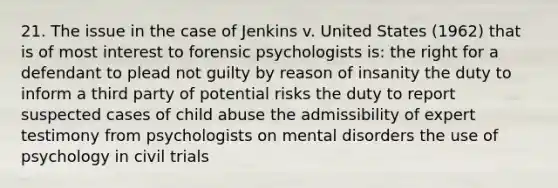 21. The issue in the case of Jenkins v. United States (1962) that is of most interest to forensic psychologists is: the right for a defendant to plead not guilty by reason of insanity the duty to inform a third party of potential risks the duty to report suspected cases of child abuse the admissibility of expert testimony from psychologists on mental disorders the use of psychology in civil trials