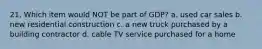 21. Which item would NOT be part of GDP? a. used car sales b. new residential construction c. a new truck purchased by a building contractor d. cable TV service purchased for a home