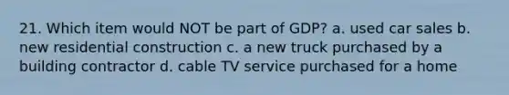 21. Which item would NOT be part of GDP? a. used car sales b. new residential construction c. a new truck purchased by a building contractor d. cable TV service purchased for a home