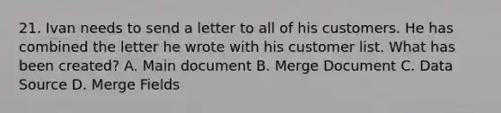 21. Ivan needs to send a letter to all of his customers. He has combined the letter he wrote with his customer list. What has been created? A. Main document B. Merge Document C. Data Source D. Merge Fields