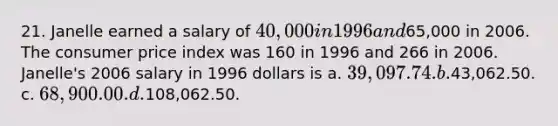 21. Janelle earned a salary of 40,000 in 1996 and65,000 in 2006. The consumer price index was 160 in 1996 and 266 in 2006. Janelle's 2006 salary in 1996 dollars is a. 39,097.74. b.43,062.50. c. 68,900.00. d.108,062.50.