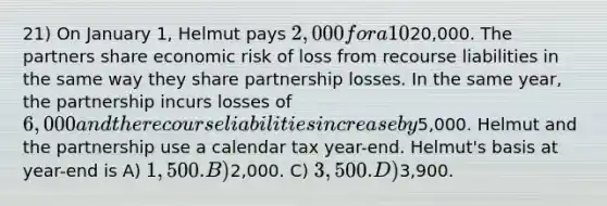 21) On January 1, Helmut pays 2,000 for a 10% capital, profits, and loss interest in a partnership, which has recourse liabilities of20,000. The partners share economic risk of loss from recourse liabilities in the same way they share partnership losses. In the same year, the partnership incurs losses of 6,000 and the recourse liabilities increase by5,000. Helmut and the partnership use a calendar tax year-end. Helmut's basis at year-end is A) 1,500. B)2,000. C) 3,500. D)3,900.