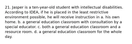 21. Jasper is a ten-year-old student with intellectual disabilities. According to IDEA, if he is placed in the least restrictive environment possible, he will receive instruction in a. his own home. b. a general education classroom with consultation by a special educator. c. both a general education classroom and a resource room. d. a general education classroom for the whole day.