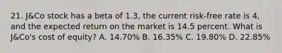 21. J&Co stock has a beta of 1.3, the current risk-free rate is 4, and the expected return on the market is 14.5 percent. What is J&Co's cost of equity? A. 14.70% B. 16.35% C. 19.80% D. 22.85%