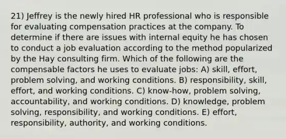 21) Jeffrey is the newly hired HR professional who is responsible for evaluating compensation practices at the company. To determine if there are issues with internal equity he has chosen to conduct a job evaluation according to the method popularized by the Hay consulting firm. Which of the following are the compensable factors he uses to evaluate jobs: A) skill, effort, <a href='https://www.questionai.com/knowledge/kZi0diIlxK-problem-solving' class='anchor-knowledge'>problem solving</a>, and working conditions. B) responsibility, skill, effort, and working conditions. C) know-how, problem solving, accountability, and working conditions. D) knowledge, problem solving, responsibility, and working conditions. E) effort, responsibility, authority, and working conditions.