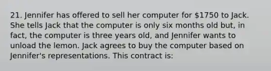 21. Jennifer has offered to sell her computer for 1750 to Jack. She tells Jack that the computer is only six months old but, in fact, the computer is three years old, and Jennifer wants to unload the lemon. Jack agrees to buy the computer based on Jennifer's representations. This contract is: