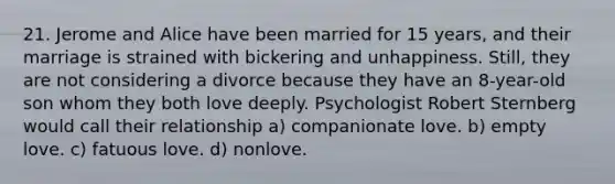 21. Jerome and Alice have been married for 15 years, and their marriage is strained with bickering and unhappiness. Still, they are not considering a divorce because they have an 8-year-old son whom they both love deeply. Psychologist Robert Sternberg would call their relationship a) companionate love. b) empty love. c) fatuous love. d) nonlove.