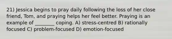 21) Jessica begins to pray daily following the loss of her close friend, Tom, and praying helps her feel better. Praying is an example of ________ coping. A) stress-centred B) rationally focused C) problem-focused D) emotion-focused