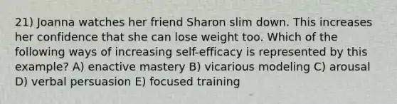 21) Joanna watches her friend Sharon slim down. This increases her confidence that she can lose weight too. Which of the following ways of increasing self-efficacy is represented by this example? A) enactive mastery B) vicarious modeling C) arousal D) verbal persuasion E) focused training