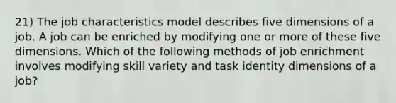 21) The job characteristics model describes five dimensions of a job. A job can be enriched by modifying one or more of these five dimensions. Which of the following methods of job enrichment involves modifying skill variety and task identity dimensions of a job?