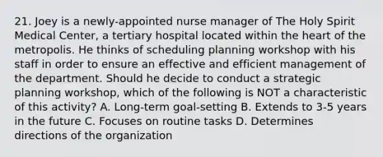 21. Joey is a newly-appointed nurse manager of The Holy Spirit Medical Center, a tertiary hospital located within the heart of the metropolis. He thinks of scheduling planning workshop with his staff in order to ensure an effective and efficient management of the department. Should he decide to conduct a strategic planning workshop, which of the following is NOT a characteristic of this activity? A. Long-term goal-setting B. Extends to 3-5 years in the future C. Focuses on routine tasks D. Determines directions of the organization