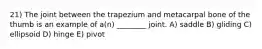 21) The joint between the trapezium and metacarpal bone of the thumb is an example of a(n) ________ joint. A) saddle B) gliding C) ellipsoid D) hinge E) pivot