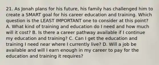 21. As Jonah plans for his future, his family has challenged him to create a SMART goal for his career education and training. Which question is the LEAST IMPORTANT one to consider at this point? A. What kind of training and education do I need and how much will it cost? B. Is there a career pathway available if I continue my education and training? C. Can I get the education and training I need near where I currently live? D. Will a job be available and will I earn enough in my career to pay for the education and training it requires?