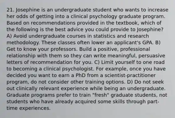 21. Josephine is an undergraduate student who wants to increase her odds of getting into a clinical psychology graduate program. Based on recommendations provided in the textbook, which of the following is the best advice you could provide to Josephine? A) Avoid undergraduate courses in statistics and research methodology. These classes often lower an applicant's GPA. B) Get to know your professors. Build a positive, professional relationship with them so they can write meaningful, persuasive letters of recommendation for you. C) Limit yourself to one road to becoming a clinical psychologist. For example, once you have decided you want to earn a PhD from a scientist-practitioner program, do not consider other training options. D) Do not seek out clinically relevant experience while being an undergraduate. Graduate programs prefer to train "fresh" graduate students, not students who have already acquired some skills through part-time experiences.