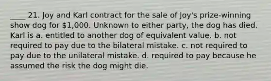 ____ 21. Joy and Karl contract for the sale of Joy's prize-winning show dog for 1,000. Unknown to either party, the dog has died. Karl is a. entitled to another dog of equivalent value. b. not required to pay due to the bilateral mistake. c. not required to pay due to the unilateral mistake. d. required to pay because he assumed the risk the dog might die.