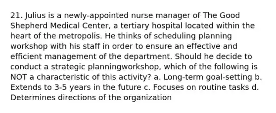 21. Julius is a newly-appointed nurse manager of The Good Shepherd Medical Center, a tertiary hospital located within the heart of the metropolis. He thinks of scheduling planning workshop with his staff in order to ensure an effective and efficient management of the department. Should he decide to conduct a strategic planningworkshop, which of the following is NOT a characteristic of this activity? a. Long-term goal-setting b. Extends to 3-5 years in the future c. Focuses on routine tasks d. Determines directions of the organization