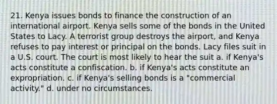 21. Kenya issues bonds to finance the construction of an international airport. Kenya sells some of the bonds in the United States to Lacy. A terrorist group destroys the airport, and Kenya refuses to pay interest or principal on the bonds. Lacy files suit in a U.S. court. The court is most likely to hear the suit a. if Kenya's acts constitute a confiscation. b. if Kenya's acts constitute an expropriation. c. if Kenya's selling bonds is a "commercial activity." d. under no circumstances.