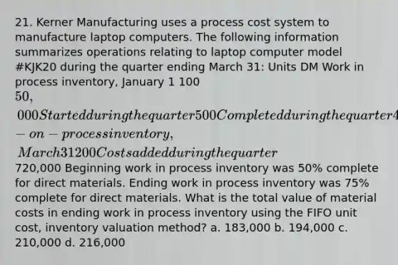 21. Kerner Manufacturing uses a process cost system to manufacture laptop computers. The following information summarizes operations relating to laptop computer model #KJK20 during the quarter ending March 31: Units DM Work in process inventory, January 1 100 50,000 Started during the quarter 500 Completed during the quarter 400 Work-on-process inventory, March 31 200 Costs added during the quarter720,000 Beginning work in process inventory was 50% complete for direct materials. Ending work in process inventory was 75% complete for direct materials. What is the total value of material costs in ending work in process inventory using the FIFO unit cost, inventory valuation method? a. 183,000 b. 194,000 c. 210,000 d. 216,000