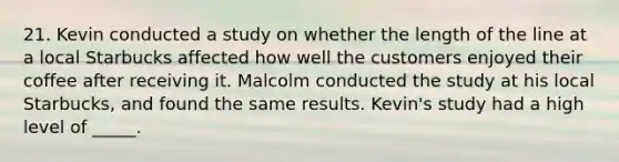 21. Kevin conducted a study on whether the length of the line at a local Starbucks affected how well the customers enjoyed their coffee after receiving it. Malcolm conducted the study at his local Starbucks, and found the same results. Kevin's study had a high level of _____.