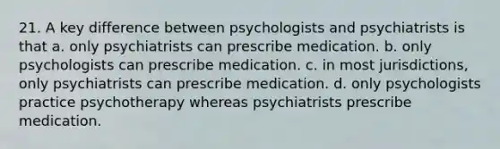 21. A key difference between psychologists and psychiatrists is that a. only psychiatrists can prescribe medication. b. only psychologists can prescribe medication. c. in most jurisdictions, only psychiatrists can prescribe medication. d. only psychologists practice psychotherapy whereas psychiatrists prescribe medication.