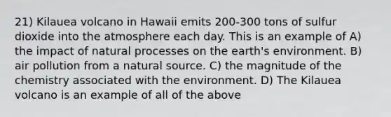 21) Kilauea volcano in Hawaii emits 200-300 tons of sulfur dioxide into the atmosphere each day. This is an example of A) the impact of natural processes on the earth's environment. B) air pollution from a natural source. C) the magnitude of the chemistry associated with the environment. D) The Kilauea volcano is an example of all of the above