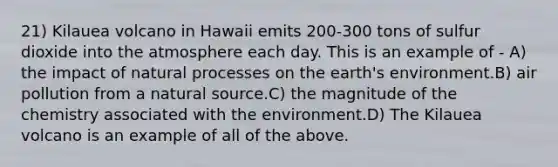 21) Kilauea volcano in Hawaii emits 200-300 tons of sulfur dioxide into the atmosphere each day. This is an example of - A) the impact of natural processes on the earth's environment.B) air pollution from a natural source.C) the magnitude of the chemistry associated with the environment.D) The Kilauea volcano is an example of all of the above.