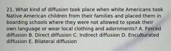 21. What kind of diffusion took place when white Americans took Native American children from their families and placed them in boarding schools where they were not allowed to speak their own language or wear local clothing and adornments? A. Forced diffusion B. Direct diffusion C. Indirect diffusion D. Enculturated diffusion E. Bilateral diffusion