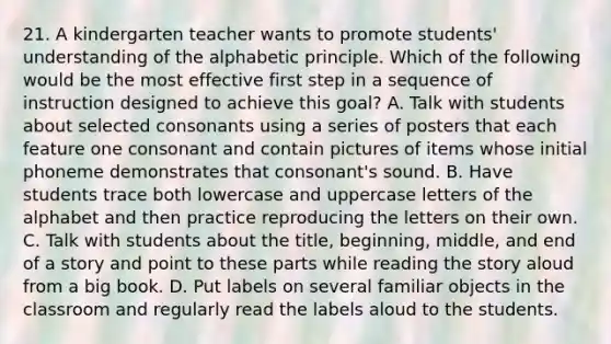 21. A kindergarten teacher wants to promote students' understanding of the alphabetic principle. Which of the following would be the most effective first step in a sequence of instruction designed to achieve this goal? A. Talk with students about selected consonants using a series of posters that each feature one consonant and contain pictures of items whose initial phoneme demonstrates that consonant's sound. B. Have students trace both lowercase and uppercase letters of the alphabet and then practice reproducing the letters on their own. C. Talk with students about the title, beginning, middle, and end of a story and point to these parts while reading the story aloud from a big book. D. Put labels on several familiar objects in the classroom and regularly read the labels aloud to the students.