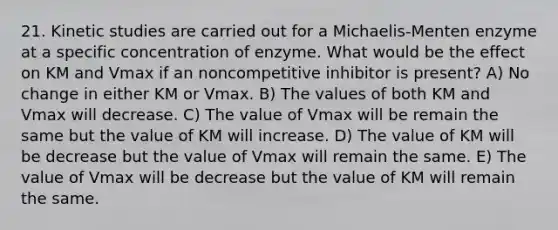 21. Kinetic studies are carried out for a Michaelis-Menten enzyme at a specific concentration of enzyme. What would be the effect on KM and Vmax if an noncompetitive inhibitor is present? A) No change in either KM or Vmax. B) The values of both KM and Vmax will decrease. C) The value of Vmax will be remain the same but the value of KM will increase. D) The value of KM will be decrease but the value of Vmax will remain the same. E) The value of Vmax will be decrease but the value of KM will remain the same.