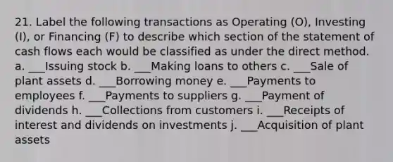 21. Label the following transactions as Operating (O), Investing (I), or Financing (F) to describe which section of the statement of cash flows each would be classified as under the direct method. a. ___Issuing stock b. ___Making loans to others c. ___Sale of plant assets d. ___Borrowing money e. ___Payments to employees f. ___Payments to suppliers g. ___Payment of dividends h. ___Collections from customers i. ___Receipts of interest and dividends on investments j. ___Acquisition of plant assets