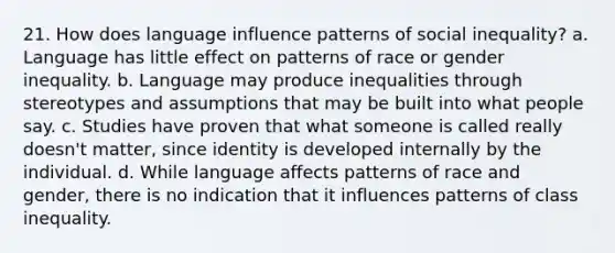 21. How does language influence patterns of social inequality? a. Language has little effect on patterns of race or gender inequality. b. Language may produce inequalities through stereotypes and assumptions that may be built into what people say. c. Studies have proven that what someone is called really doesn't matter, since identity is developed internally by the individual. d. While language affects patterns of race and gender, there is no indication that it influences patterns of class inequality.