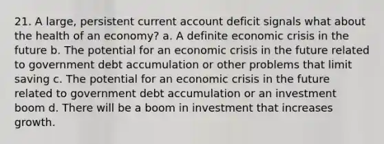 21. A large, persistent current account deficit signals what about the health of an economy? a. A definite economic crisis in the future b. The potential for an economic crisis in the future related to government debt accumulation or other problems that limit saving c. The potential for an economic crisis in the future related to government debt accumulation or an investment boom d. There will be a boom in investment that increases growth.