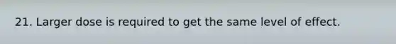 21. Larger dose is required to get the same level of effect.