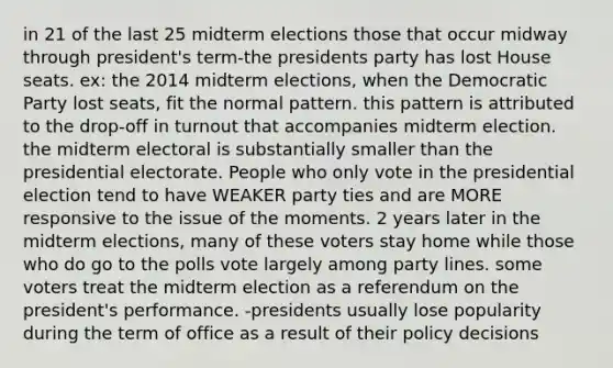 in 21 of the last 25 midterm elections those that occur midway through president's term-the presidents party has lost House seats. ex: the 2014 midterm elections, when the Democratic Party lost seats, fit the normal pattern. this pattern is attributed to the drop-off in turnout that accompanies midterm election. the midterm electoral is substantially smaller than the presidential electorate. People who only vote in the presidential election tend to have WEAKER party ties and are MORE responsive to the issue of the moments. 2 years later in the midterm elections, many of these voters stay home while those who do go to the polls vote largely among party lines. some voters treat the midterm election as a referendum on the president's performance. -presidents usually lose popularity during the term of office as a result of their policy decisions