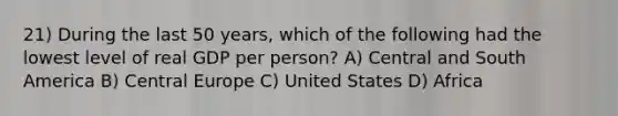 21) During the last 50 years, which of the following had the lowest level of real GDP per person? A) Central and South America B) Central Europe C) United States D) Africa