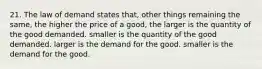 21. The law of demand states that, other things remaining the same, the higher the price of a good, the larger is the quantity of the good demanded. smaller is the quantity of the good demanded. larger is the demand for the good. smaller is the demand for the good.