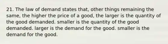 21. The law of demand states that, other things remaining the same, the higher the price of a good, the larger is the quantity of the good demanded. smaller is the quantity of the good demanded. larger is the demand for the good. smaller is the demand for the good.