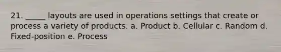 21. _____ layouts are used in operations settings that create or process a variety of products. a. Product b. Cellular c. Random d. Fixed-position e. Process